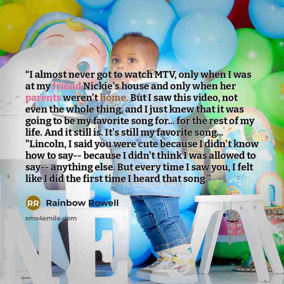 “I almost never got to watch MTV, only when I was at my friend Nickie's house and only when her parents weren't home. But I saw this video, not even the whole thing, and I just knew that it was going to be my favorite song for... for the rest of my life. And it still is. It's still my favorite…” quote by Rainbow Rowell