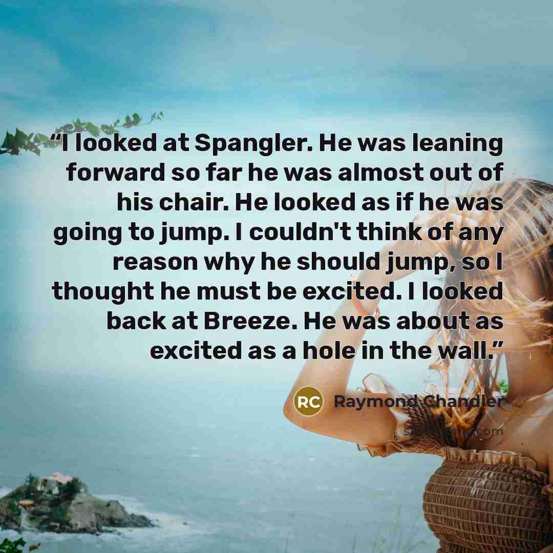 “I looked at Spangler. He was leaning forward so far he was almost out of his chair. He looked as if he was going to jump. I couldn't think of any reason why he should jump, so I thought he must be excited. I looked back at Breeze. He was about as excited as a hole in the wall.” quote by Raymond Chandler