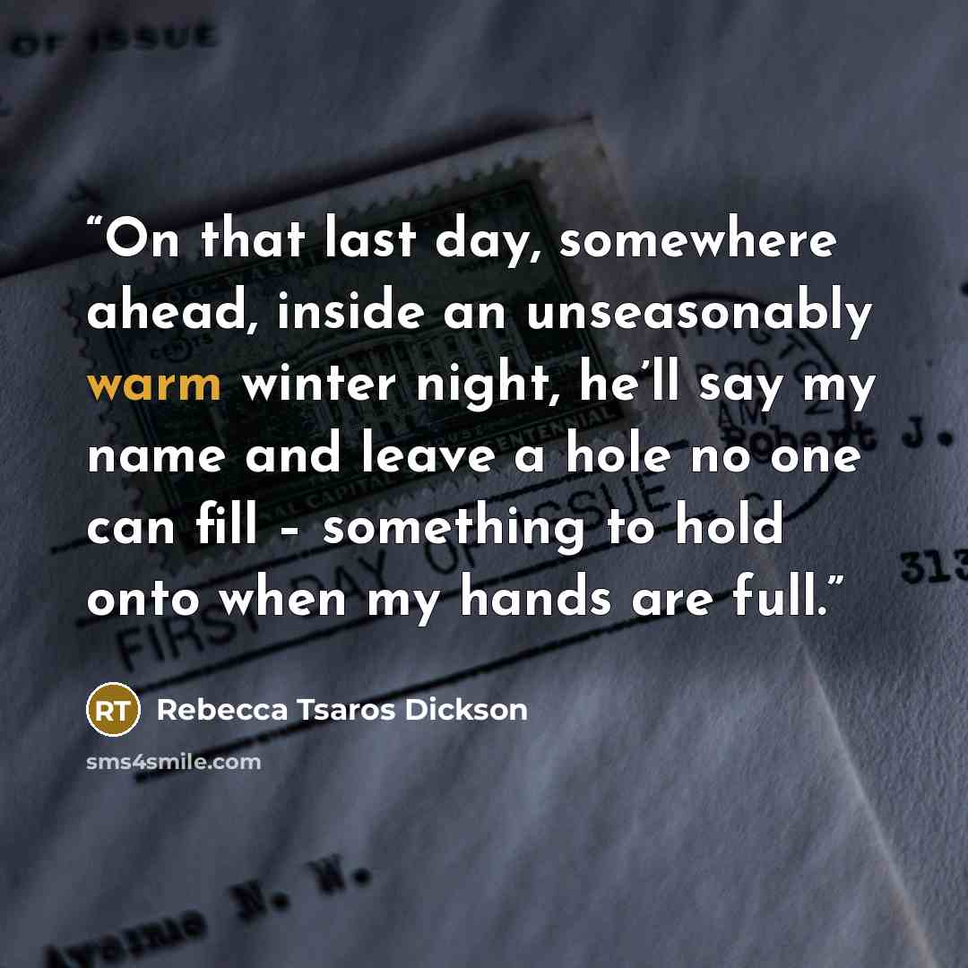 “On that last day, somewhere ahead, inside an unseasonably warm winter night, he’ll say my name and leave a hole no one can fill – something to hold onto when my hands are full.” quote by Rebecca Tsaros Dickson