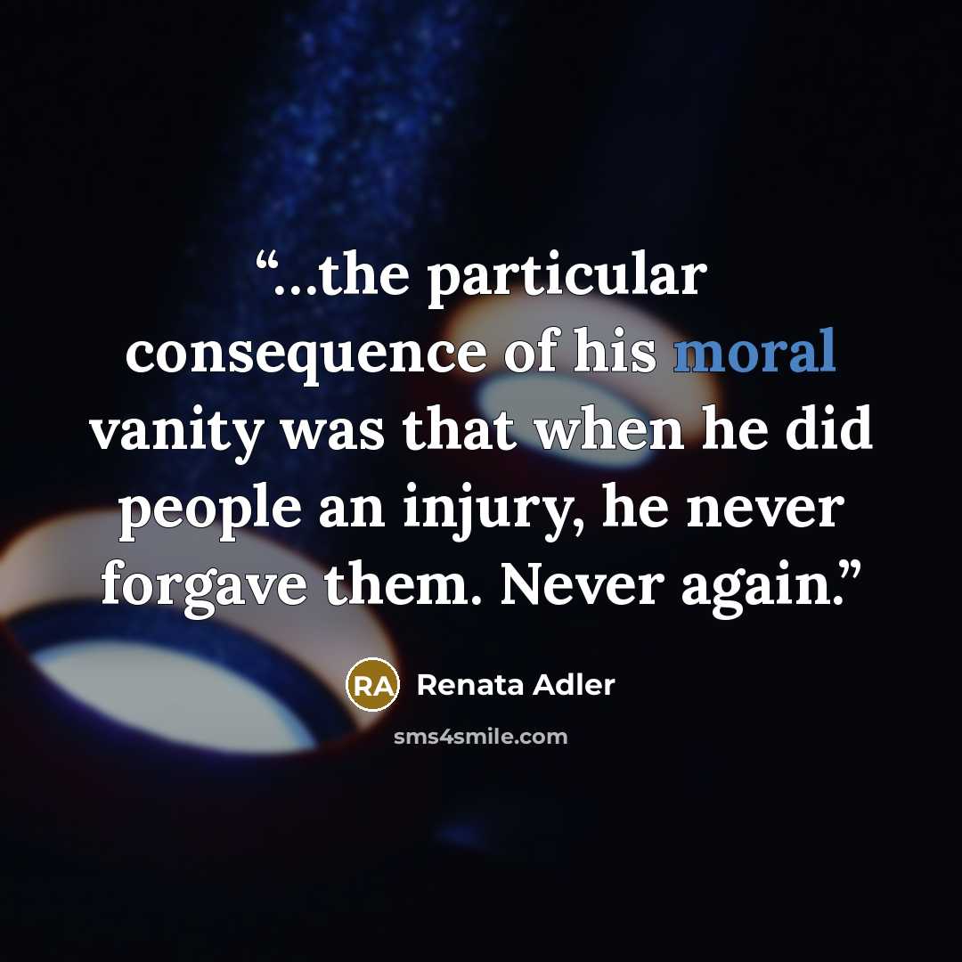 “…the particular consequence of his moral vanity was that when he did people an injury, he never forgave them. Never again.” quote by Renata Adler