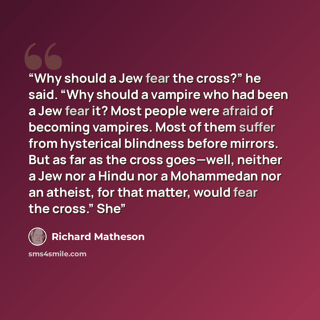 “Why should a Jew fear the cross?” he said. “Why should a vampire who had been a Jew fear it? Most people were afraid of becoming vampires. Most of them suffer from hysterical blindness before mirrors. But as far as the cross goes—well, neither a Jew nor a Hindu nor a Mohammedan nor an atheist, for…” quote by Richard Matheson