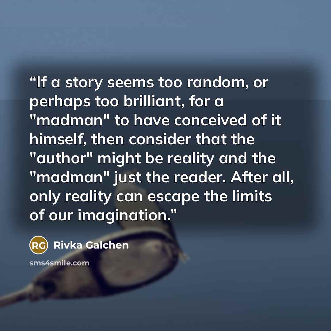 “If a story seems too random, or perhaps too brilliant, for a "madman" to have conceived of it himself, then consider that the "author" might be reality and the "madman" just the reader. After all, only reality can escape the limits of our imagination.” quote by Rivka Galchen