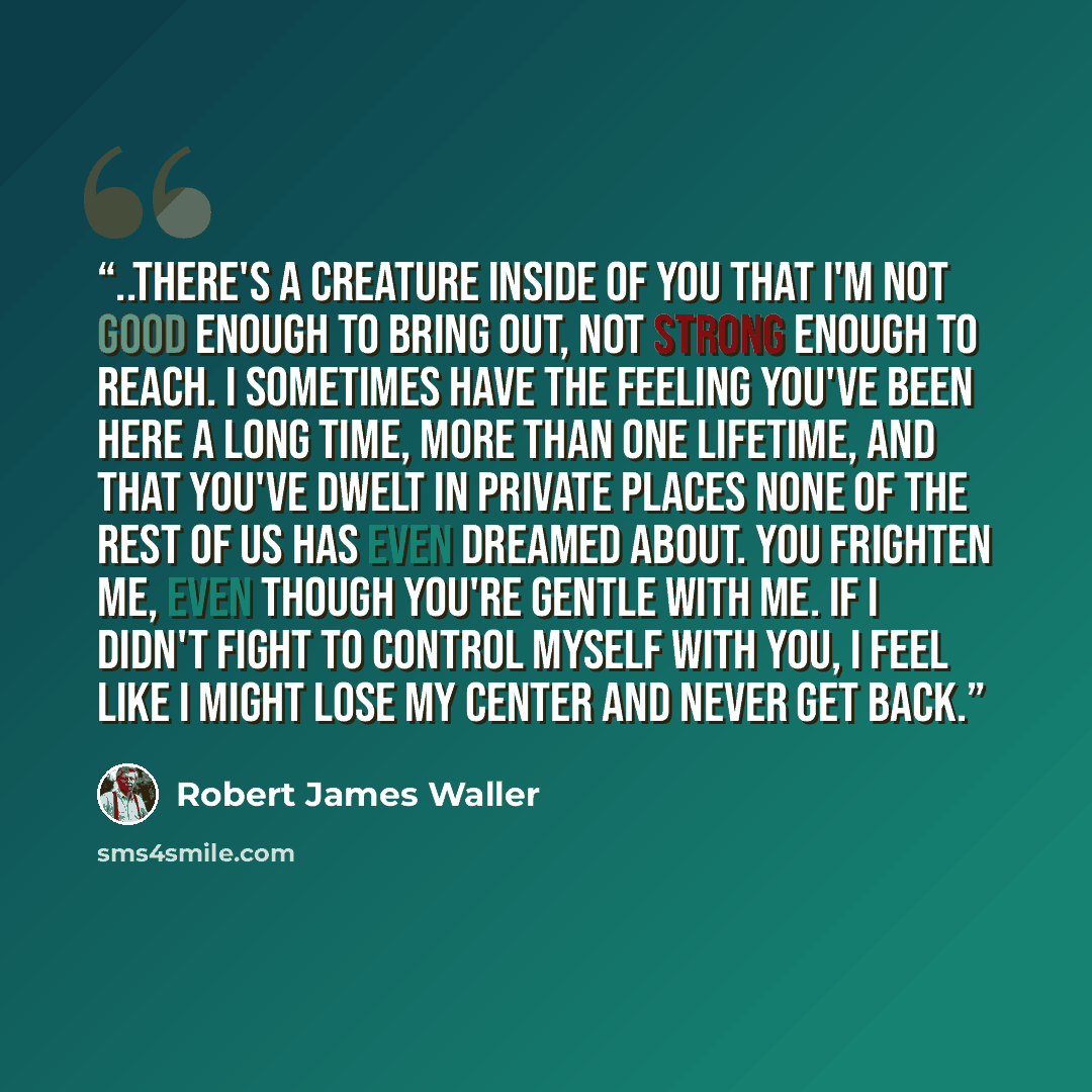 “..there's a creature inside of you that I'm not good enough to bring out, not strong enough to reach. I sometimes have the feeling you've been here a long time, more than one lifetime, and that you've dwelt in private places none of the rest of us has even dreamed about. You frighten me, even…” quote by Robert James Waller