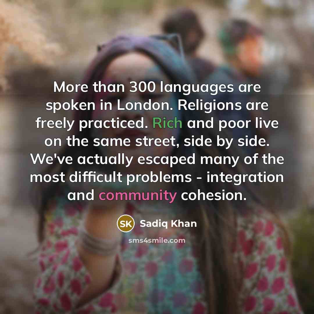 “More than 300 languages are spoken in London. Religions are freely practiced. Rich and poor live on the same street, side by side. We've actually escaped many of the most difficult problems - integration and community cohesion.” quote by Sadiq Khan