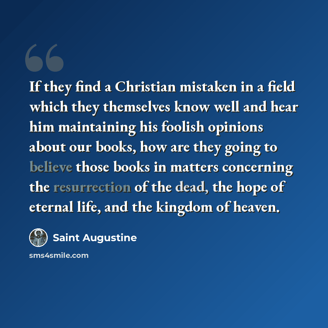 “If they find a Christian mistaken in a field which they themselves know well and hear him maintaining his foolish opinions about our books, how are they going to believe those books in matters concerning the resurrection of the dead, the hope of eternal life, and the kingdom of heaven.” quote by Saint Augustine