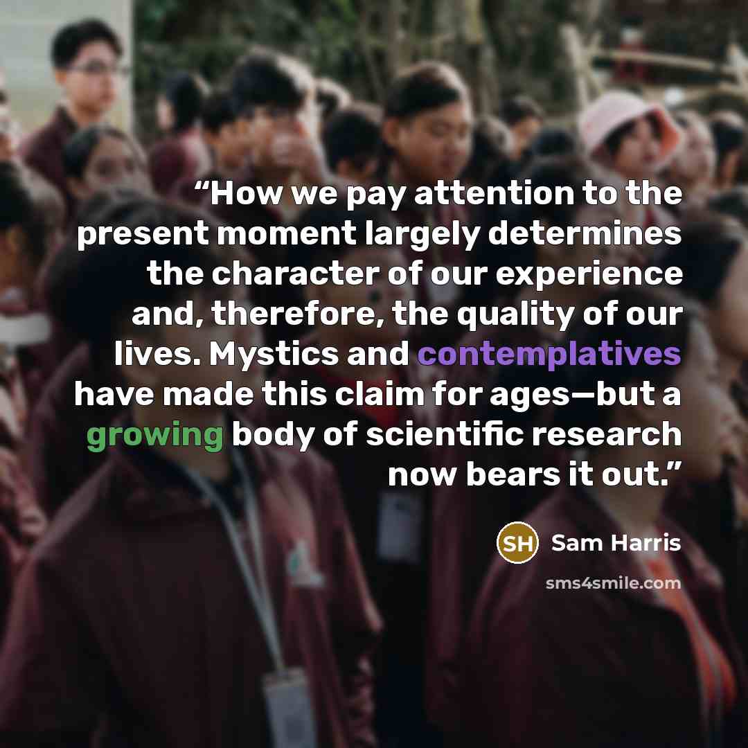 “How we pay attention to the present moment largely determines the character of our experience and, therefore, the quality of our lives. Mystics and contemplatives have made this claim for ages—but a growing body of scientific research now bears it out.” quote by Sam Harris