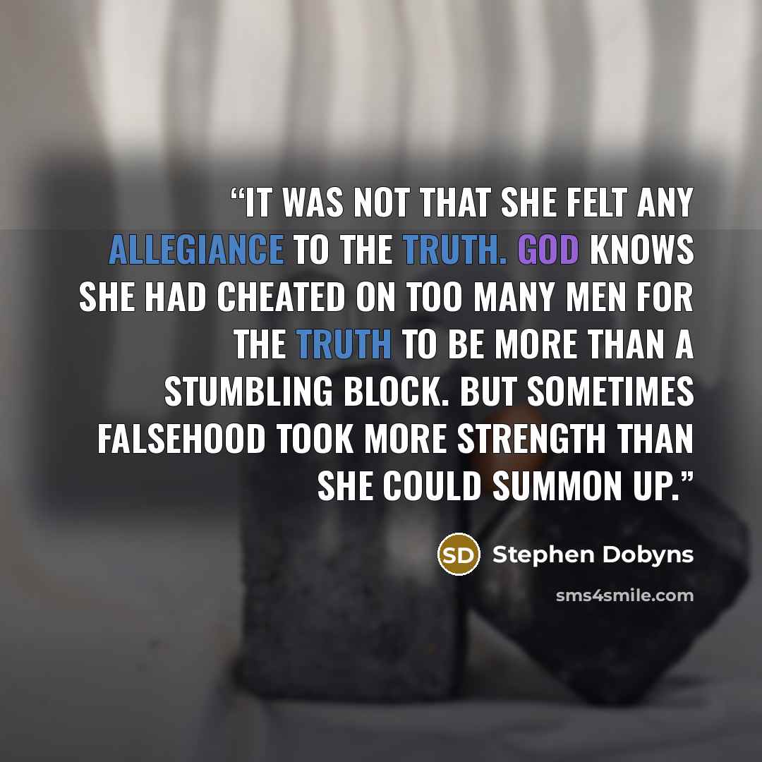 “It was not that she felt any allegiance to the truth. God knows she had cheated on too many men for the truth to be more than a stumbling block. But sometimes falsehood took more strength than she could summon up.” quote by Stephen Dobyns