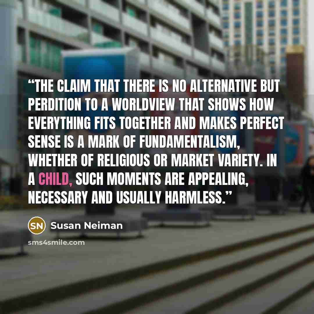 “The claim that there is no alternative but perdition to a worldview that shows how everything fits together and makes perfect sense is a mark of fundamentalism, whether of religious or market variety. In a child, such moments are appealing, necessary and usually harmless.” quote by Susan Neiman