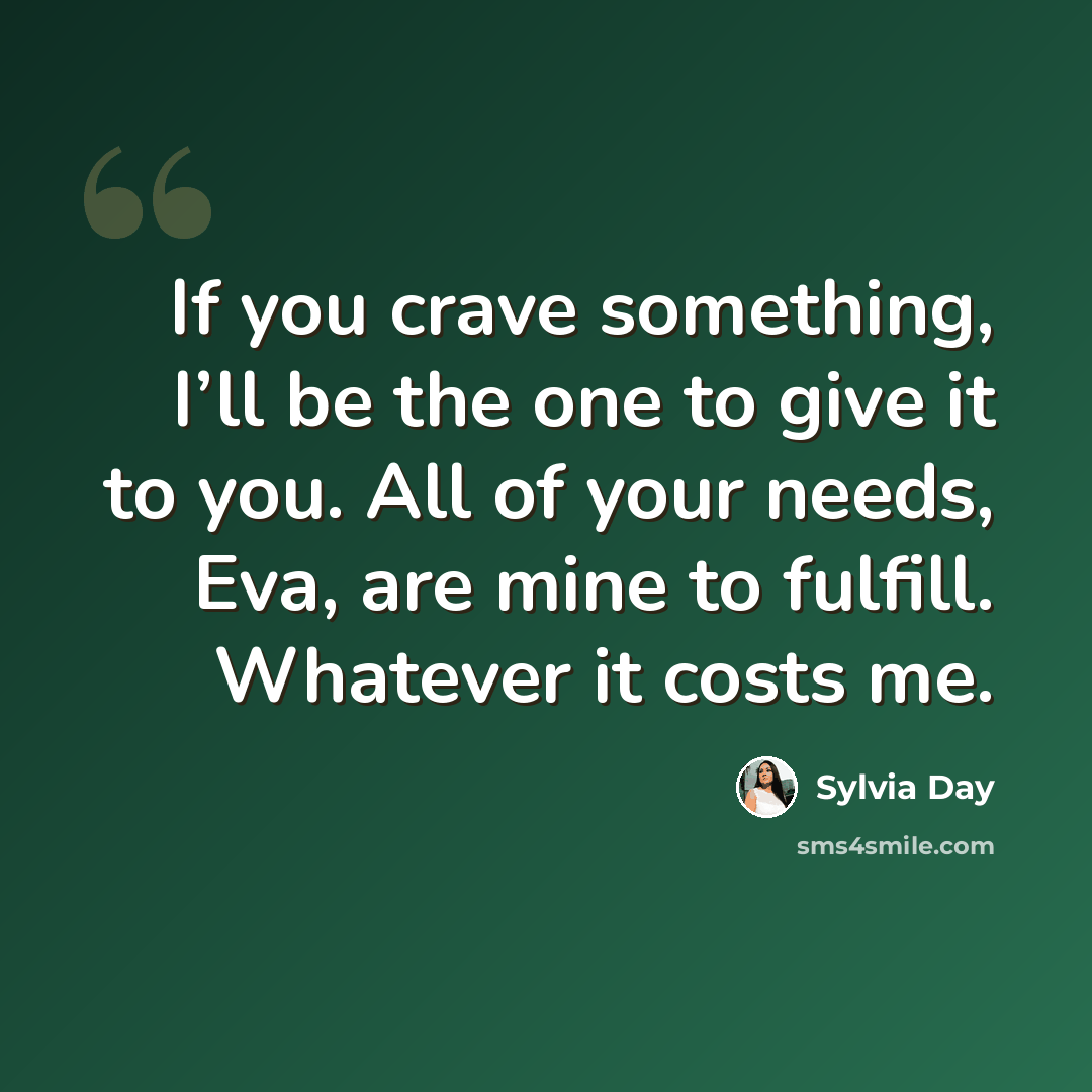 “If you crave something, I’ll be the one to give it to you. All of your needs, Eva, are mine to fulfill. Whatever it costs me.” quote by Sylvia Day