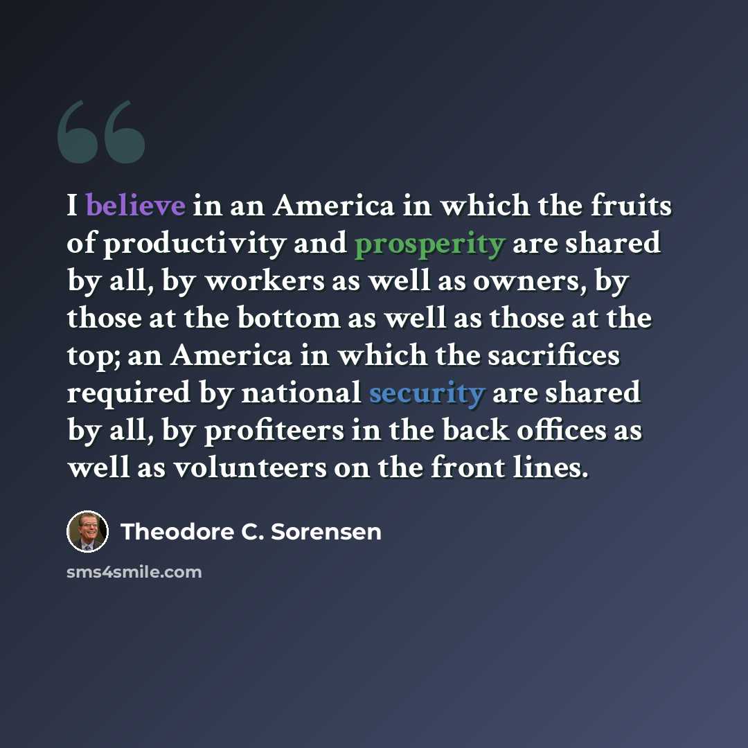 “I believe in an America in which the fruits of productivity and prosperity are shared by all, by workers as well as owners, by those at the bottom as well as those at the top; an America in which the sacrifices required by national security are shared by all, by profiteers in the back offices as…” quote by Theodore C. Sorensen