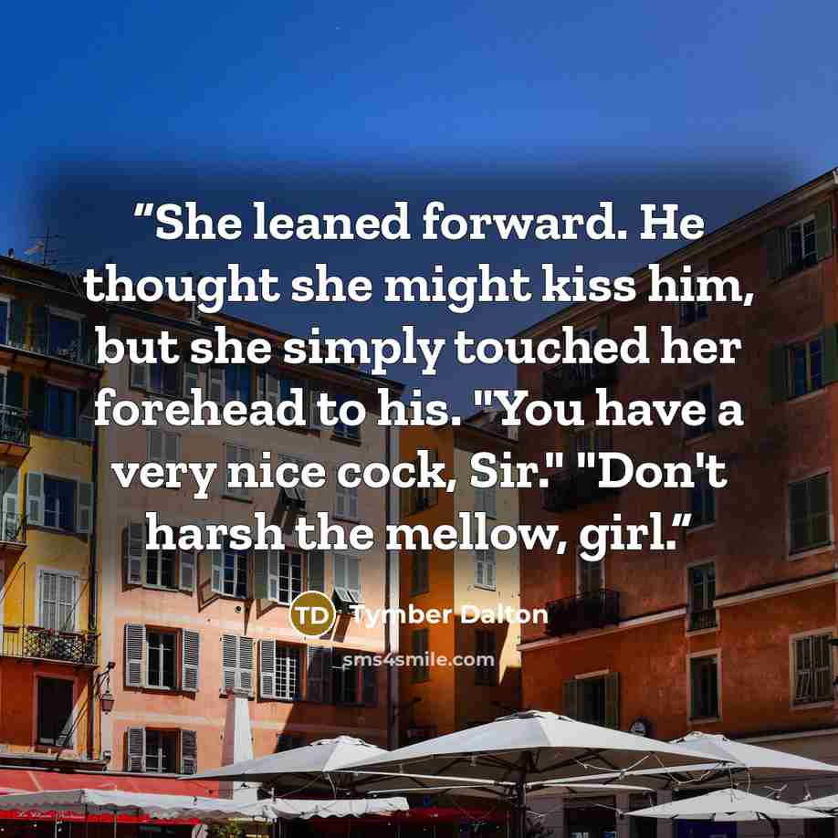 “She leaned forward. He thought she might kiss him, but she simply touched her forehead to his. "You have a very nice cock, Sir." "Don't harsh the mellow, girl.” quote by Tymber Dalton