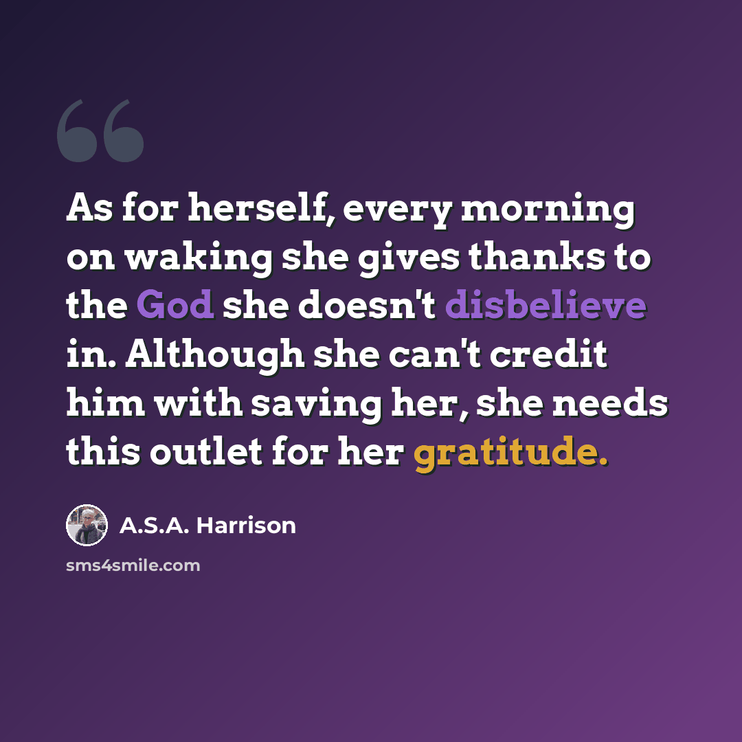 “As for herself, every morning on waking she gives thanks to the God she doesn't disbelieve in. Although she can't credit him with saving her, she needs this outlet for her gratitude.” quote by A.S.A. Harrison