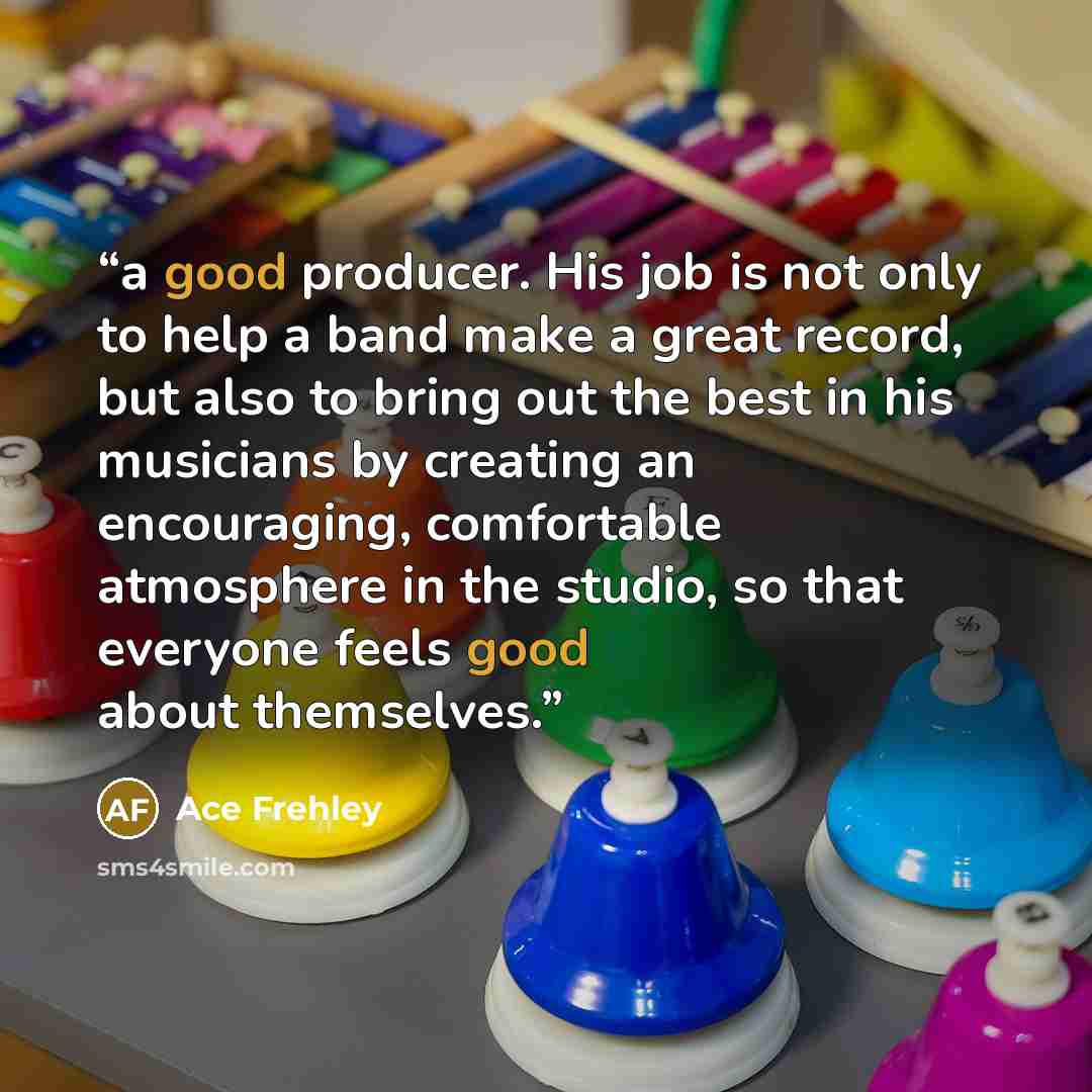“a good producer. His job is not only to help a band make a great record, but also to bring out the best in his musicians by creating an encouraging, comfortable atmosphere in the studio, so that everyone feels good about themselves.” quote by Ace Frehley