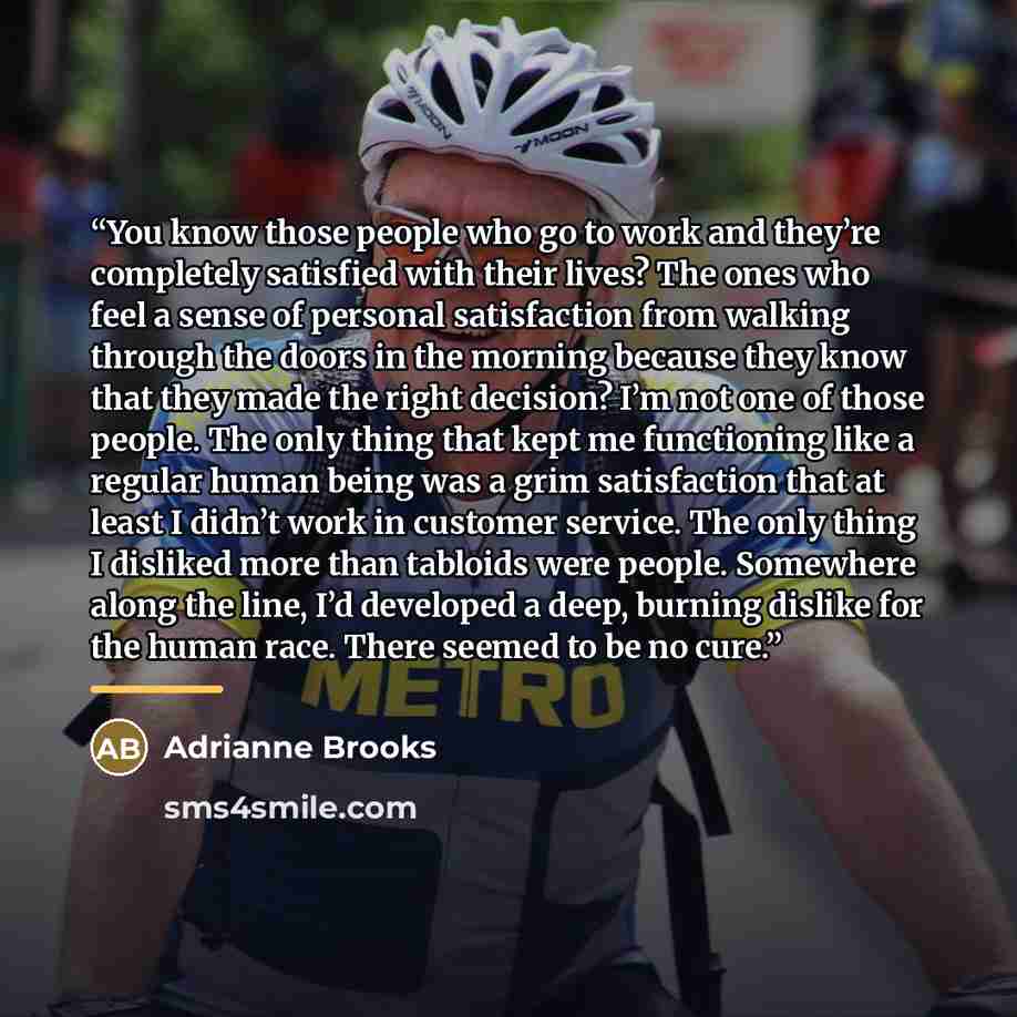 “You know those people who go to work and they’re completely satisfied with their lives? The ones who feel a sense of personal satisfaction from walking through the doors in the morning because they know that they made the right decision? I’m not one of those people. The only thing that kept me…” quote by Adrianne Brooks