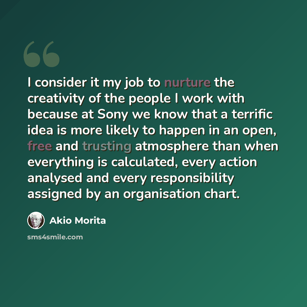 “I consider it my job to nurture the creativity of the people I work with because at Sony we know that a terrific idea is more likely to happen in an open, free and trusting atmosphere than when everything is calculated, every action analysed and every responsibility assigned by an organisation…” quote by Akio Morita