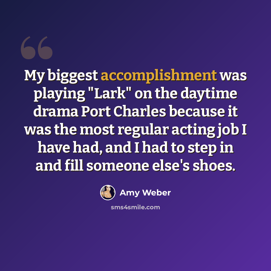 “My biggest accomplishment was playing "Lark" on the daytime drama Port Charles because it was the most regular acting job I have had, and I had to step in and fill someone else's shoes.” quote by Amy Weber