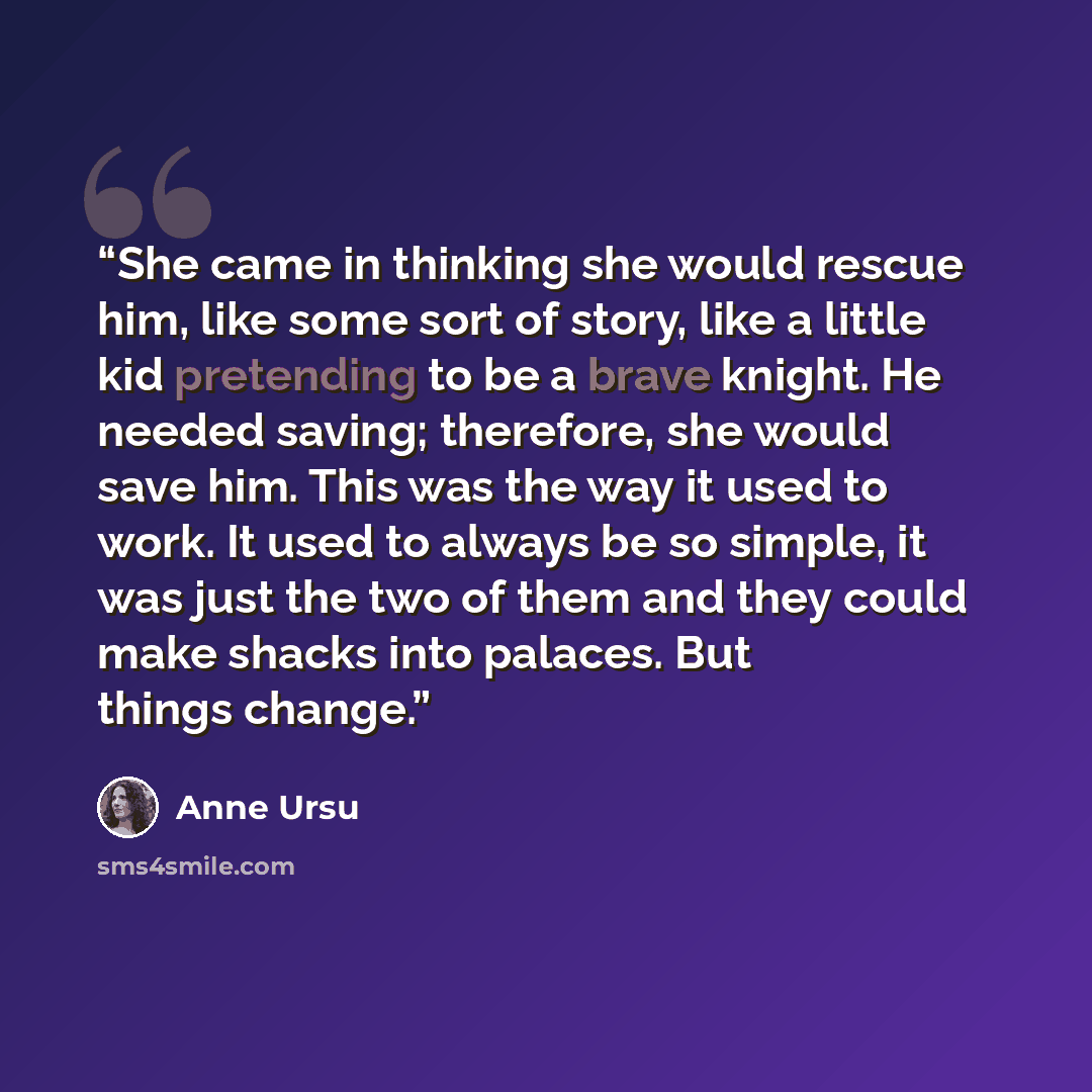 “She came in thinking she would rescue him, like some sort of story, like a little kid pretending to be a brave knight. He needed saving; therefore, she would save him. This was the way it used to work. It used to always be so simple, it was just the two of them and they could make shacks into…” quote by Anne Ursu