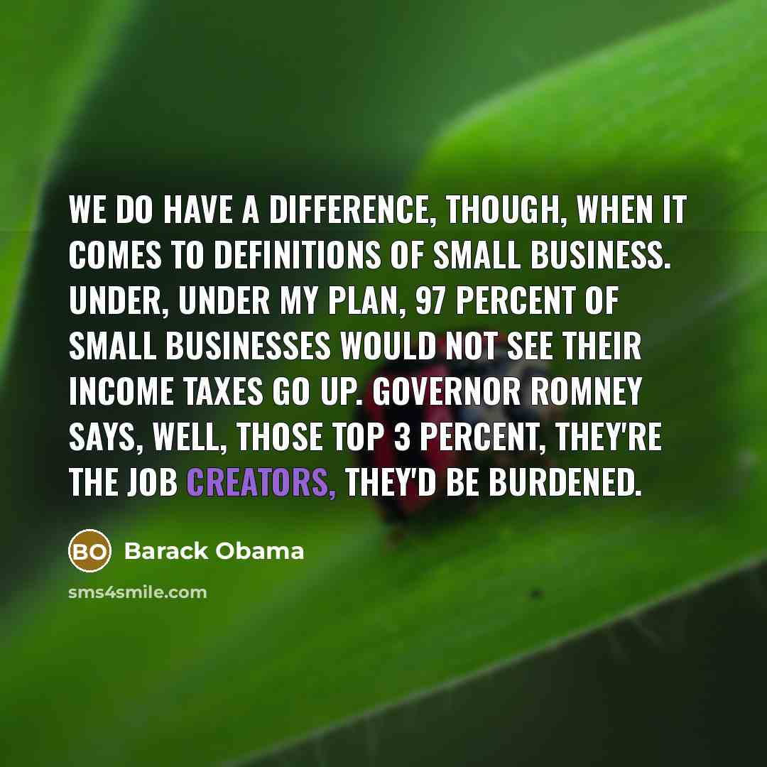 “We do have a difference, though, when it comes to definitions of small business. Under, under my plan, 97 percent of small businesses would not see their income taxes go up. Governor Romney says, well, those top 3 percent, they're the job creators, they'd be burdened.” quote by Barack Obama