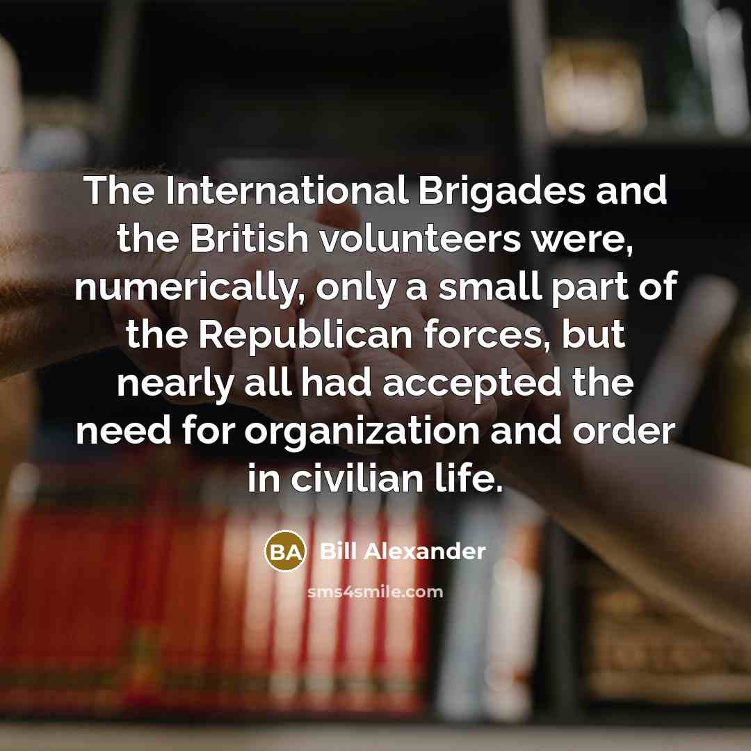 “The International Brigades and the British volunteers were, numerically, only a small part of the Republican forces, but nearly all had accepted the need for organization and order in civilian life.” quote by Bill Alexander
