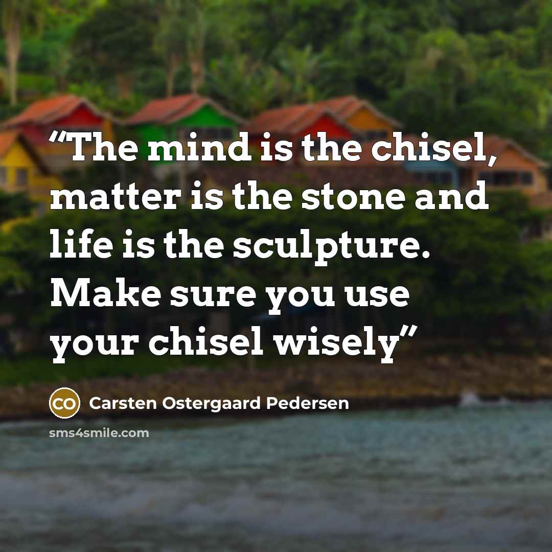 “The mind is the chisel, matter is the stone and life is the sculpture. Make sure you use your chisel wisely” quote by Carsten Ostergaard Pedersen