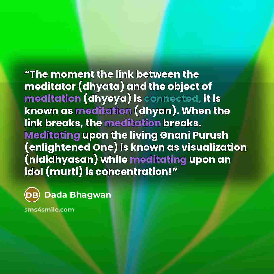 “The moment the link between the meditator (dhyata) and the object of meditation (dhyeya) is connected, it is known as meditation (dhyan). When the link breaks, the meditation breaks. Meditating upon the living Gnani Purush (enlightened One) is known as visualization (nididhyasan) while meditating…” quote by Dada Bhagwan