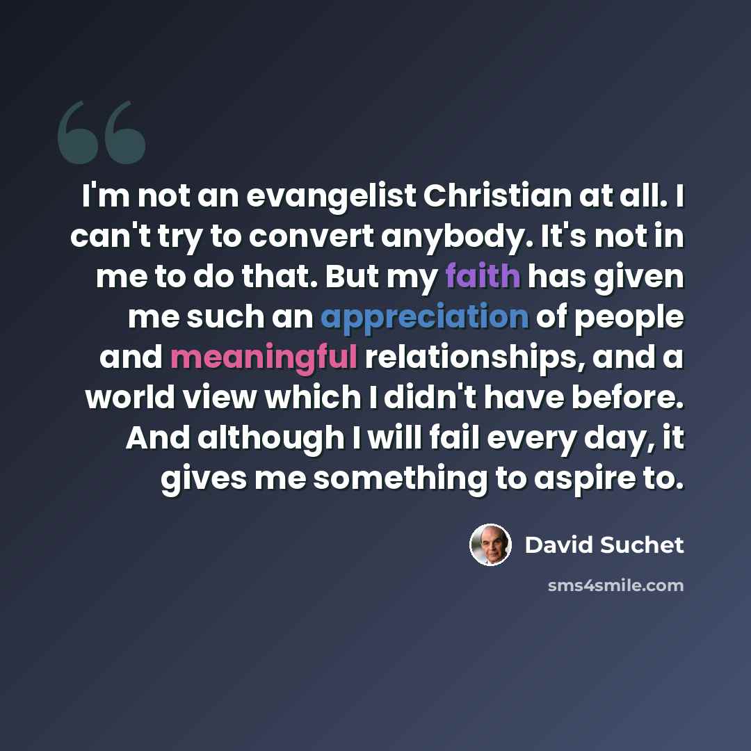 “I'm not an evangelist Christian at all. I can't try to convert anybody. It's not in me to do that. But my faith has given me such an appreciation of people and meaningful relationships, and a world view which I didn't have before. And although I will fail every day, it gives me something to aspire…” quote by David Suchet
