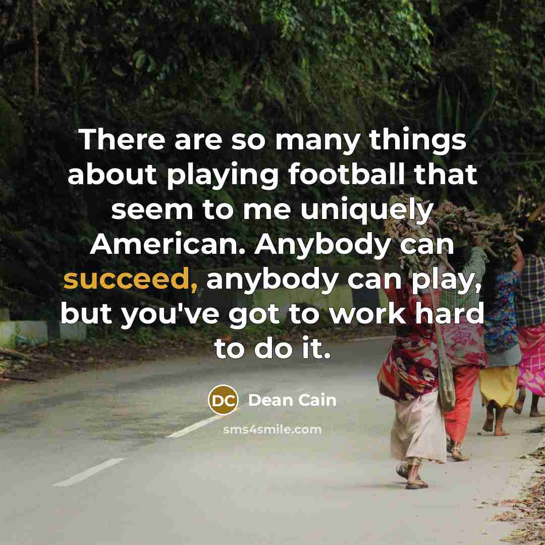 “There are so many things about playing football that seem to me uniquely American. Anybody can succeed, anybody can play, but you've got to work hard to do it.” quote by Dean Cain