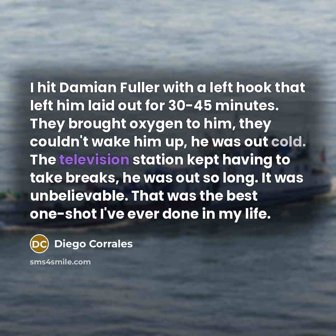 “I hit Damian Fuller with a left hook that left him laid out for 30-45 minutes. They brought oxygen to him, they couldn't wake him up, he was out cold. The television station kept having to take breaks, he was out so long. It was unbelievable. That was the best one-shot I've ever done in my life.” quote by Diego Corrales
