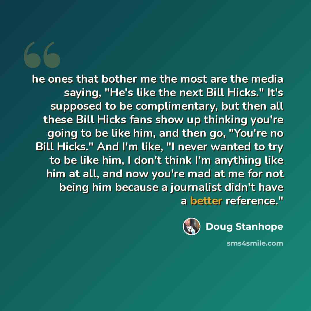 “he ones that bother me the most are the media saying, "He's like the next Bill Hicks." It's supposed to be complimentary, but then all these Bill Hicks fans show up thinking you're going to be like him, and then go, "You're no Bill Hicks." And I'm like, "I never wanted to try to be like him, I…” quote by Doug Stanhope
