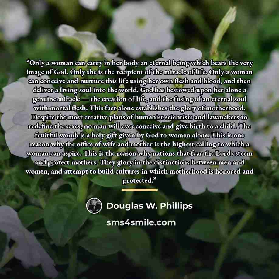 “Only a woman can carry in her body an eternal being which bears the very image of God. Only she is the recipient of the miracle of life. Only a woman can conceive and nurture this life using her own flesh and blood, and then deliver a living soul into the world. God has bestowed upon her alone a…” quote by Douglas W. Phillips