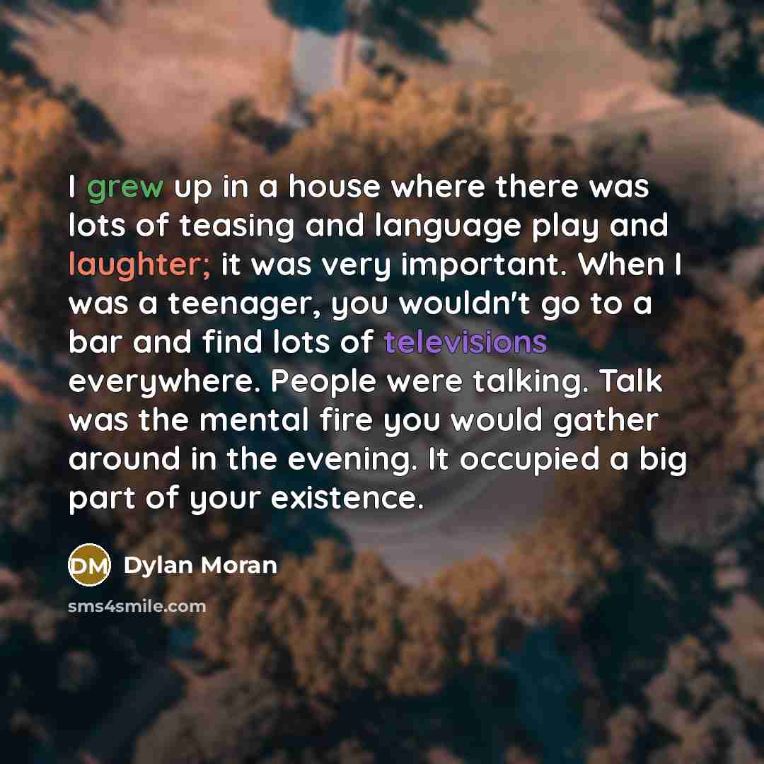 “I grew up in a house where there was lots of teasing and language play and laughter; it was very important. When I was a teenager, you wouldn't go to a bar and find lots of televisions everywhere. People were talking. Talk was the mental fire you would gather around in the evening. It occupied a…” quote by Dylan Moran