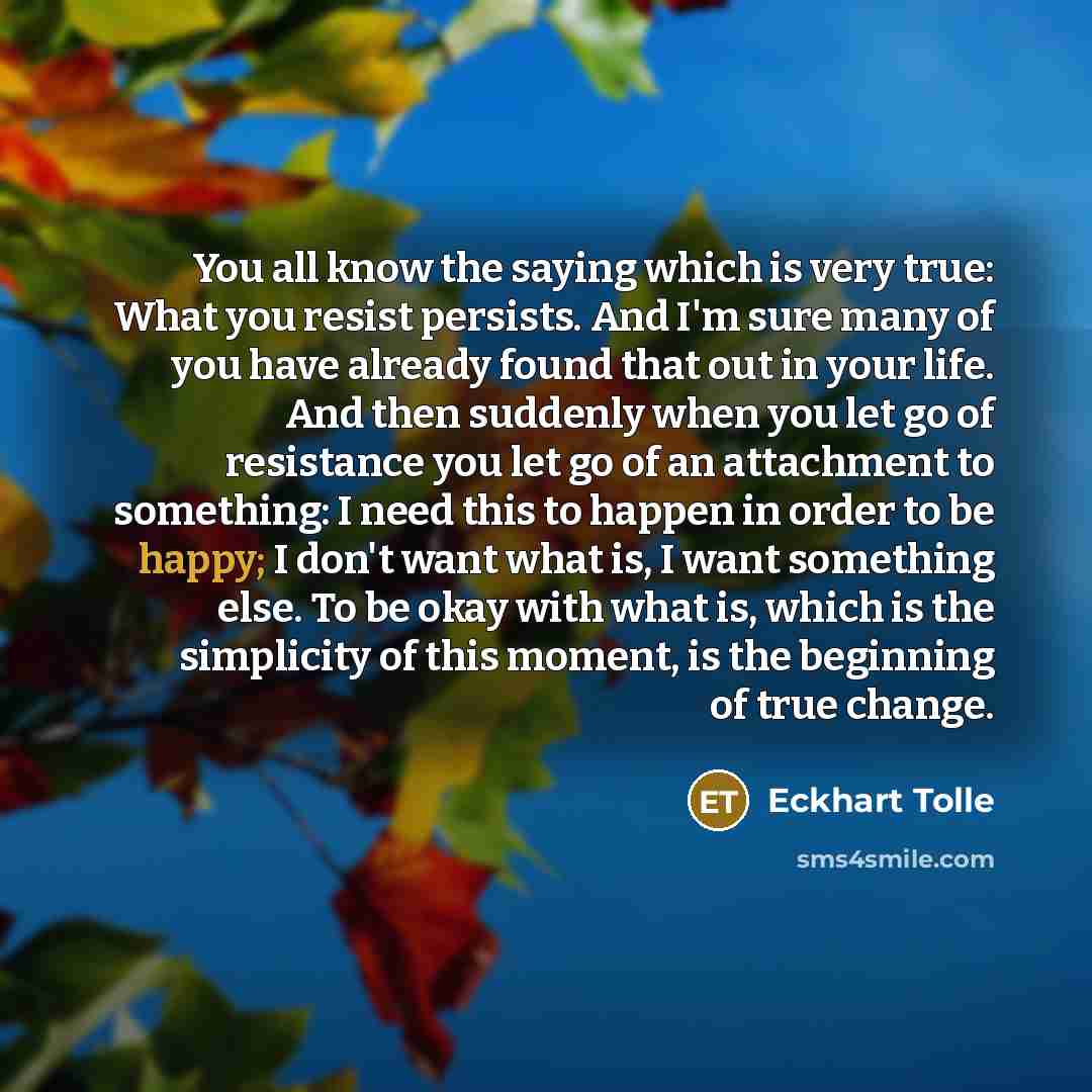 “You all know the saying which is very true: What you resist persists. And I'm sure many of you have already found that out in your life. And then suddenly when you let go of resistance you let go of an attachment to something: I need this to happen in order to be happy; I don't want what is, I…” quote by Eckhart Tolle