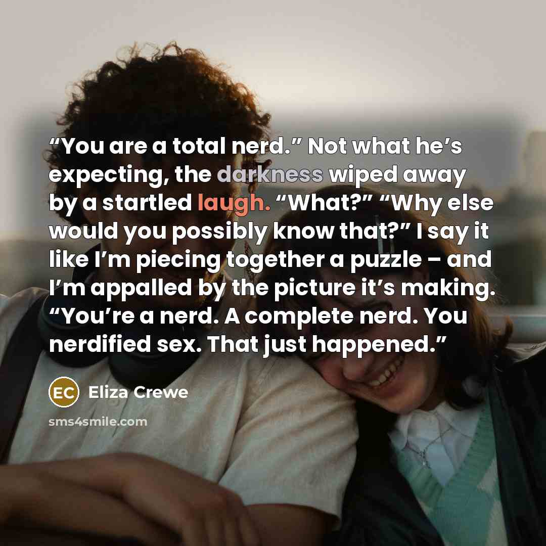 “You are a total nerd.” Not what he’s expecting, the darkness wiped away by a startled laugh. “What?” “Why else would you possibly know that?” I say it like I’m piecing together a puzzle – and I’m appalled by the picture it’s making. “You’re a nerd. A complete nerd. You nerdified sex. That just…” quote by Eliza Crewe