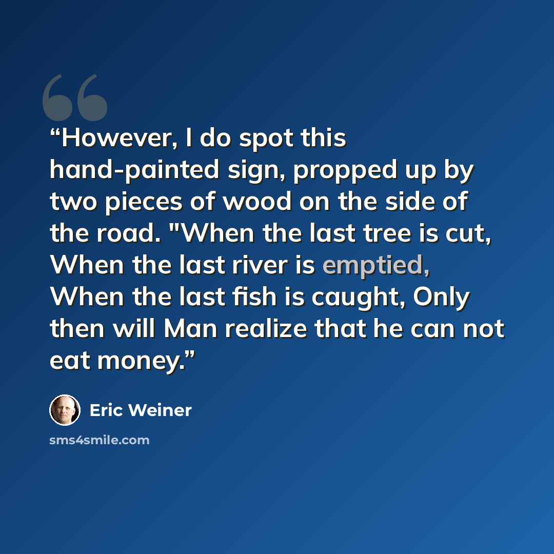 “However, I do spot this hand-painted sign, propped up by two pieces of wood on the side of the road. "When the last tree is cut, When the last river is emptied, When the last fish is caught, Only then will Man realize that he can not eat money.” quote by Eric Weiner
