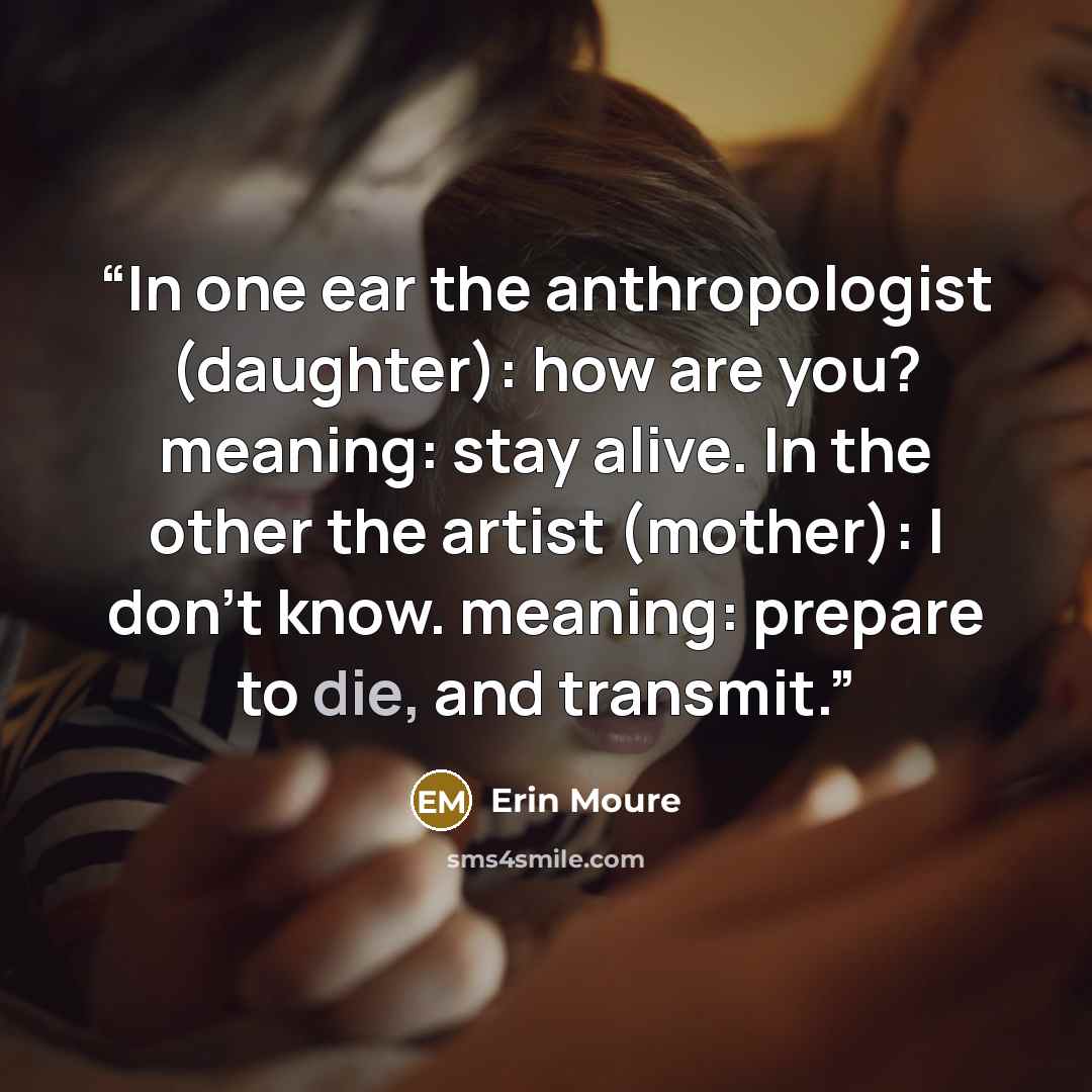 “In one ear the anthropologist (daughter): how are you? meaning: stay alive. In the other the artist (mother): I don't know. meaning: prepare to die, and transmit.” quote by Erin Moure