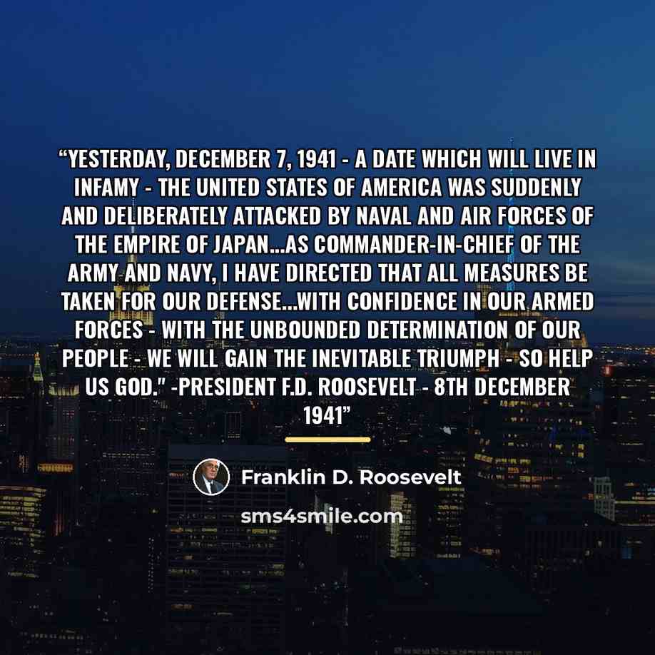 “Yesterday, December 7, 1941 - a date which will live in infamy - The United States of America was suddenly and deliberately attacked by naval and air forces of the Empire of Japan...As Commander-in-Chief of the Army and Navy, I have directed that all measures be taken for our defense...With…” quote by Franklin D. Roosevelt