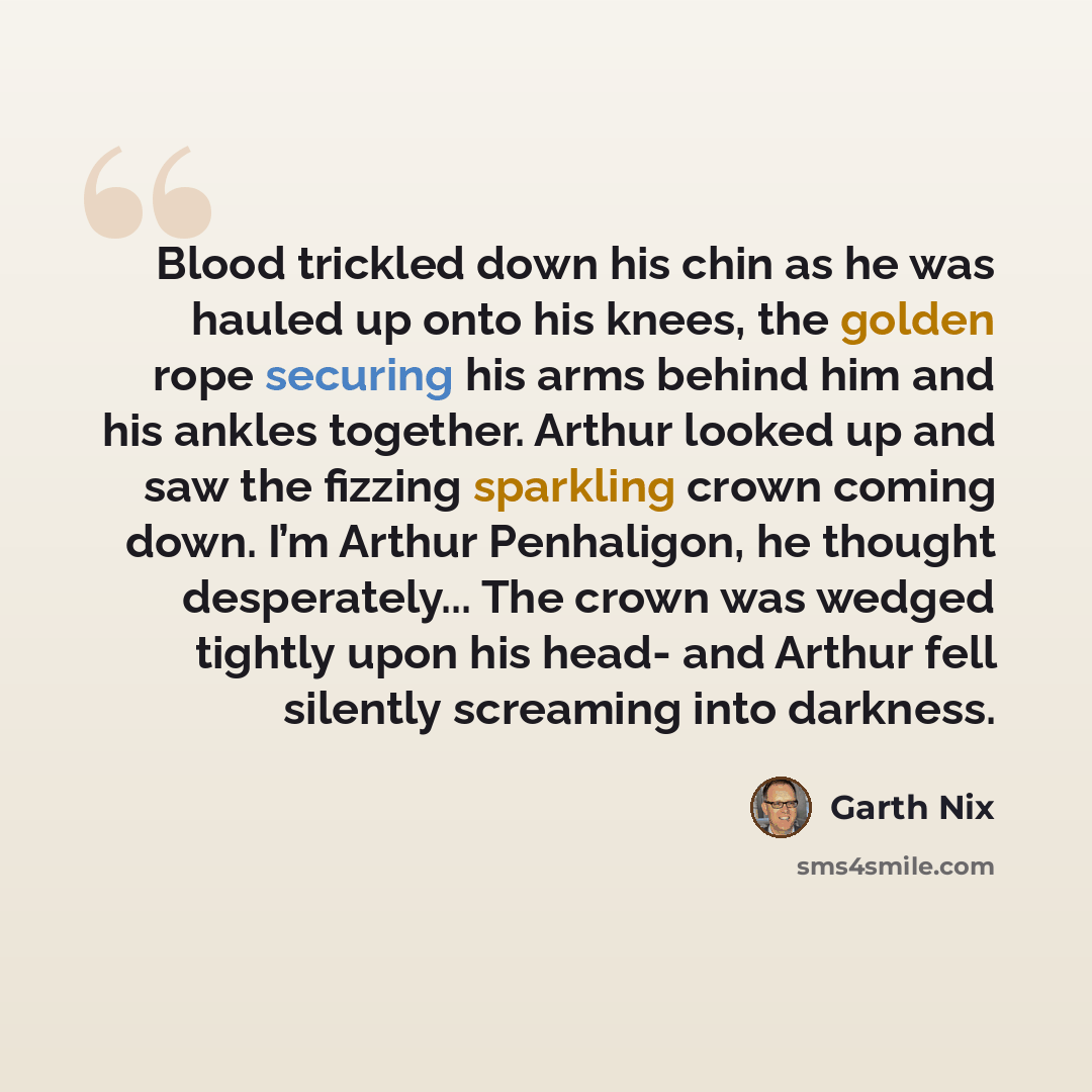 “Blood trickled down his chin as he was hauled up onto his knees, the golden rope securing his arms behind him and his ankles together. Arthur looked up and saw the fizzing sparkling crown coming down. I’m Arthur Penhaligon, he thought desperately... The crown was wedged tightly upon his head- and…” quote by Garth Nix