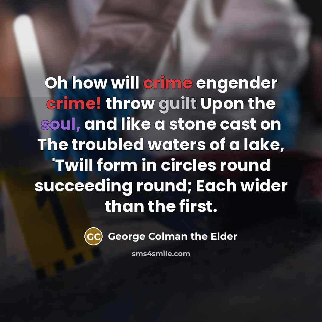 “Oh how will crime engender crime! throw guilt Upon the soul, and like a stone cast on The troubled waters of a lake, 'Twill form in circles round succeeding round; Each wider than the first.” quote by George Colman the Elder
