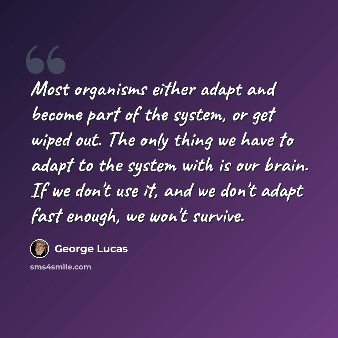 “Most organisms either adapt and become part of the system, or get wiped out. The only thing we have to adapt to the system with is our brain. If we don't use it, and we don't adapt fast enough, we won't survive.” quote by George Lucas
