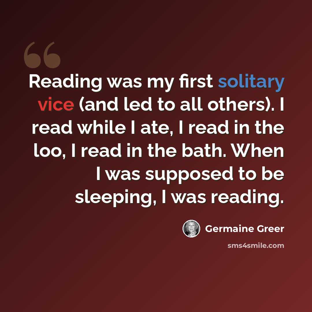 “Reading was my first solitary vice (and led to all others). I read while I ate, I read in the loo, I read in the bath. When I was supposed to be sleeping, I was reading.” quote by Germaine Greer
