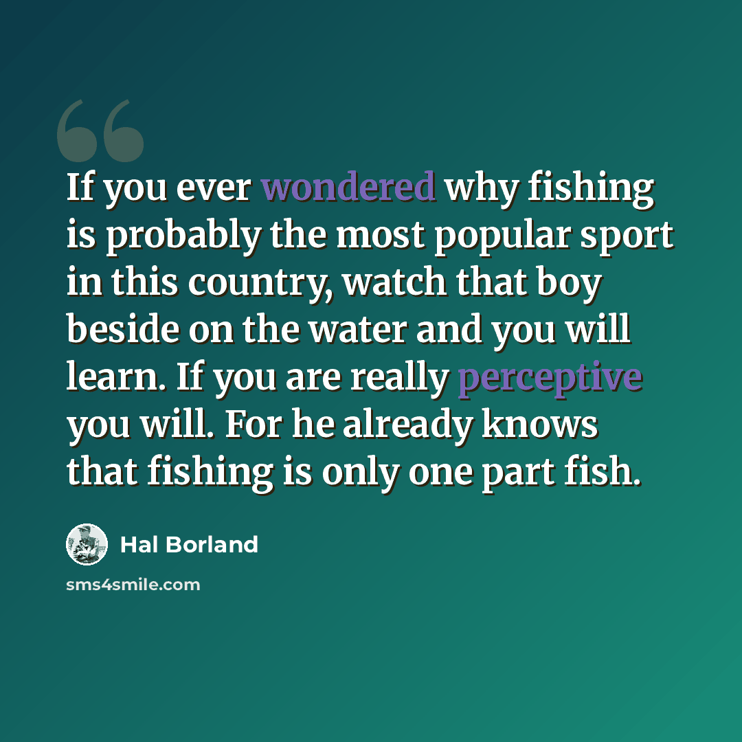 “If you ever wondered why fishing is probably the most popular sport in this country, watch that boy beside on the water and you will learn. If you are really perceptive you will. For he already knows that fishing is only one part fish.” quote by Hal Borland