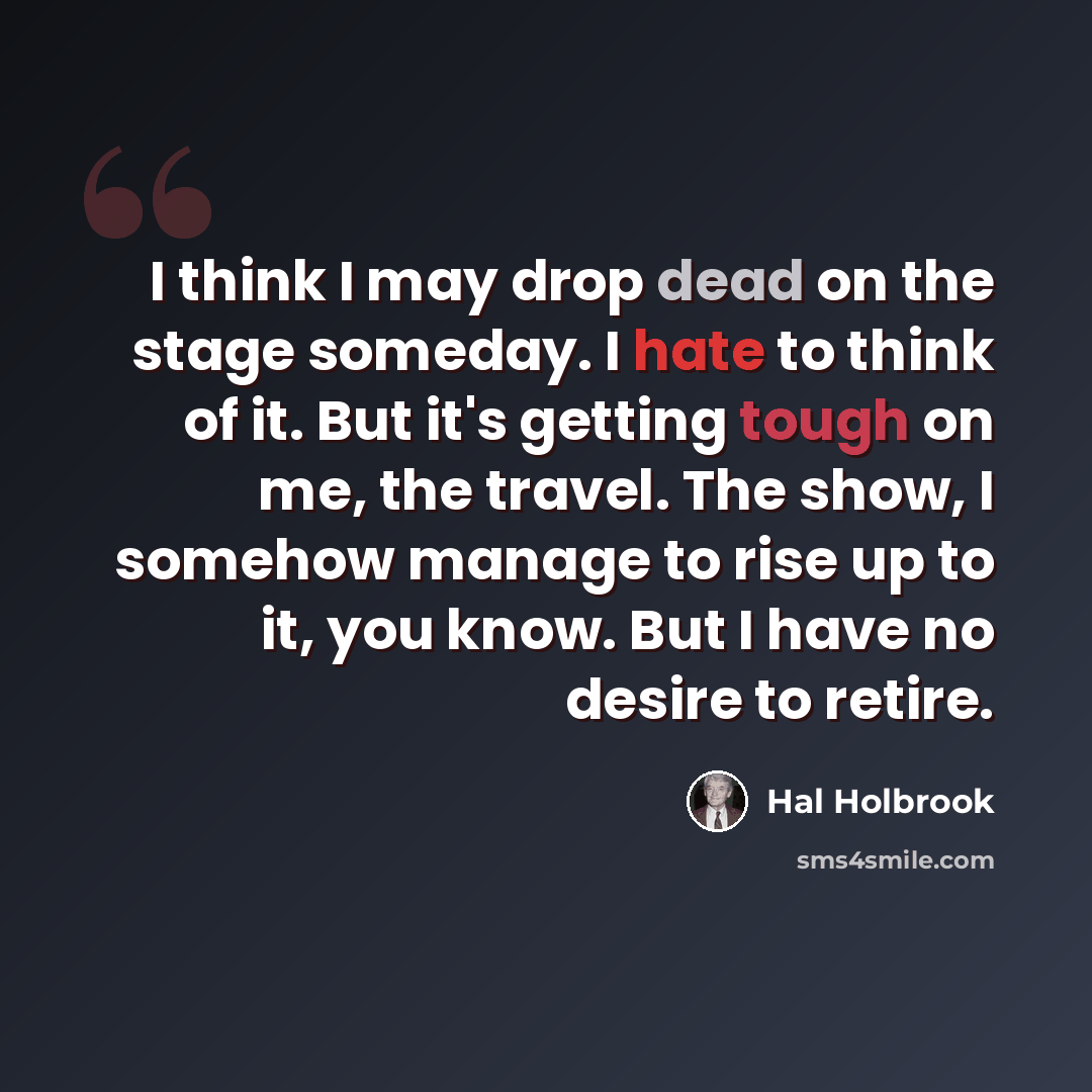 “I think I may drop dead on the stage someday. I hate to think of it. But it's getting tough on me, the travel. The show, I somehow manage to rise up to it, you know. But I have no desire to retire.” quote by Hal Holbrook