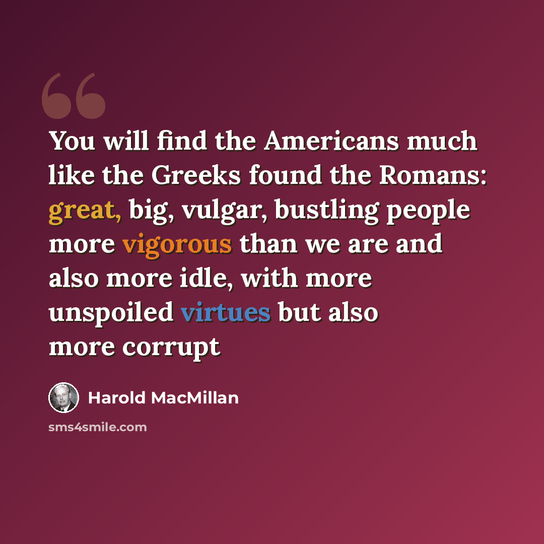 “You will find the Americans much like the Greeks found the Romans: great, big, vulgar, bustling people more vigorous than we are and also more idle, with more unspoiled virtues but also more corrupt” quote by Harold Macmillan
