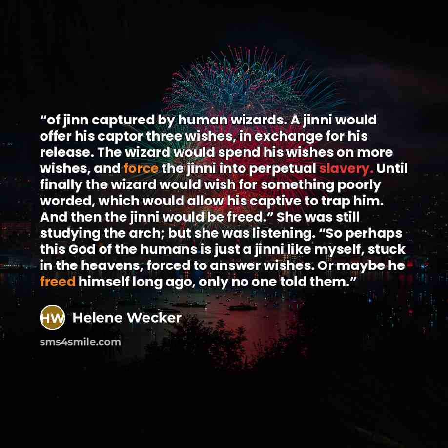 “of jinn captured by human wizards. A jinni would offer his captor three wishes, in exchange for his release. The wizard would spend his wishes on more wishes, and force the jinni into perpetual slavery. Until finally the wizard would wish for something poorly worded, which would allow his captive…” quote by Helene Wecker