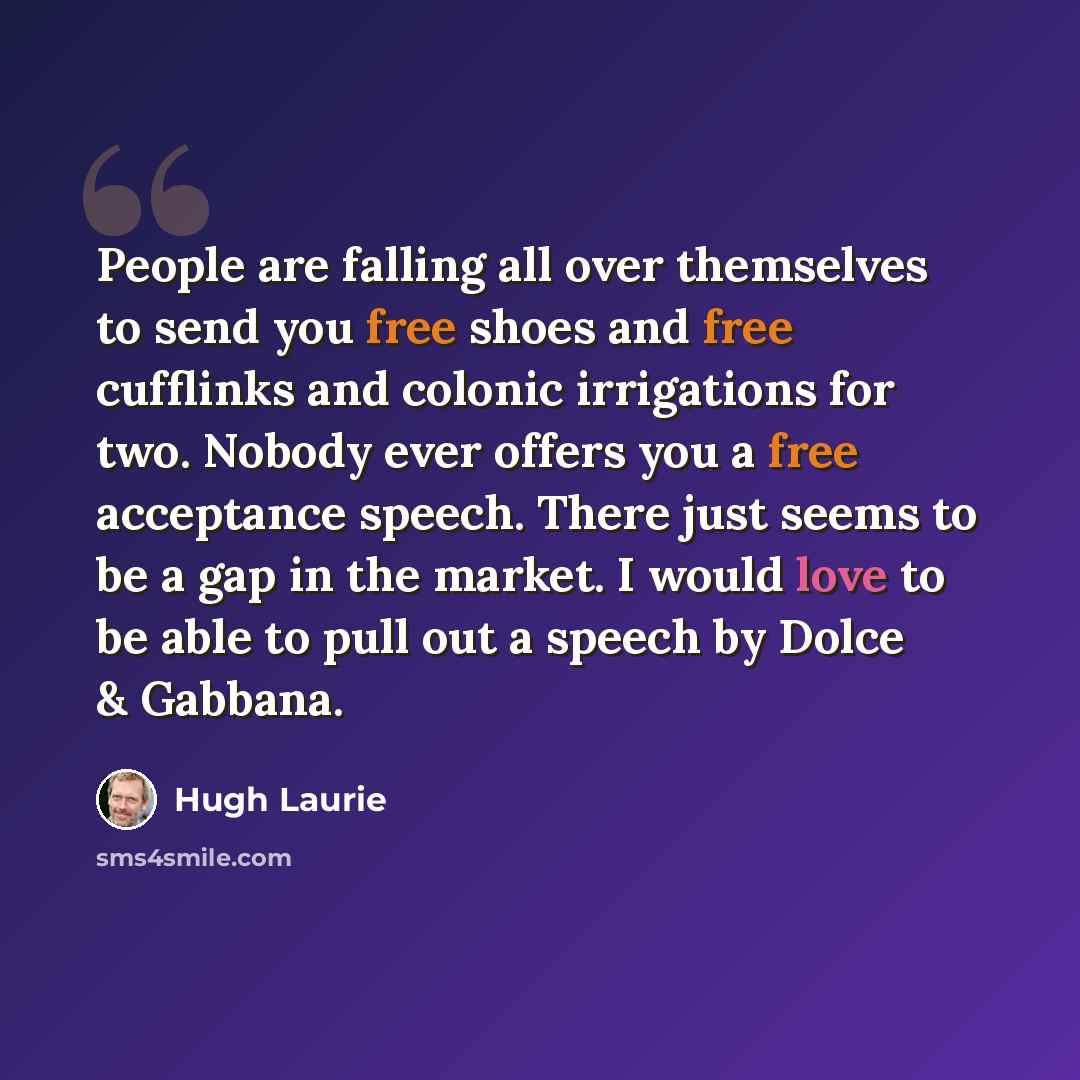 “People are falling all over themselves to send you free shoes and free cufflinks and colonic irrigations for two. Nobody ever offers you a free acceptance speech. There just seems to be a gap in the market. I would love to be able to pull out a speech by Dolce & Gabbana.” quote by Hugh Laurie