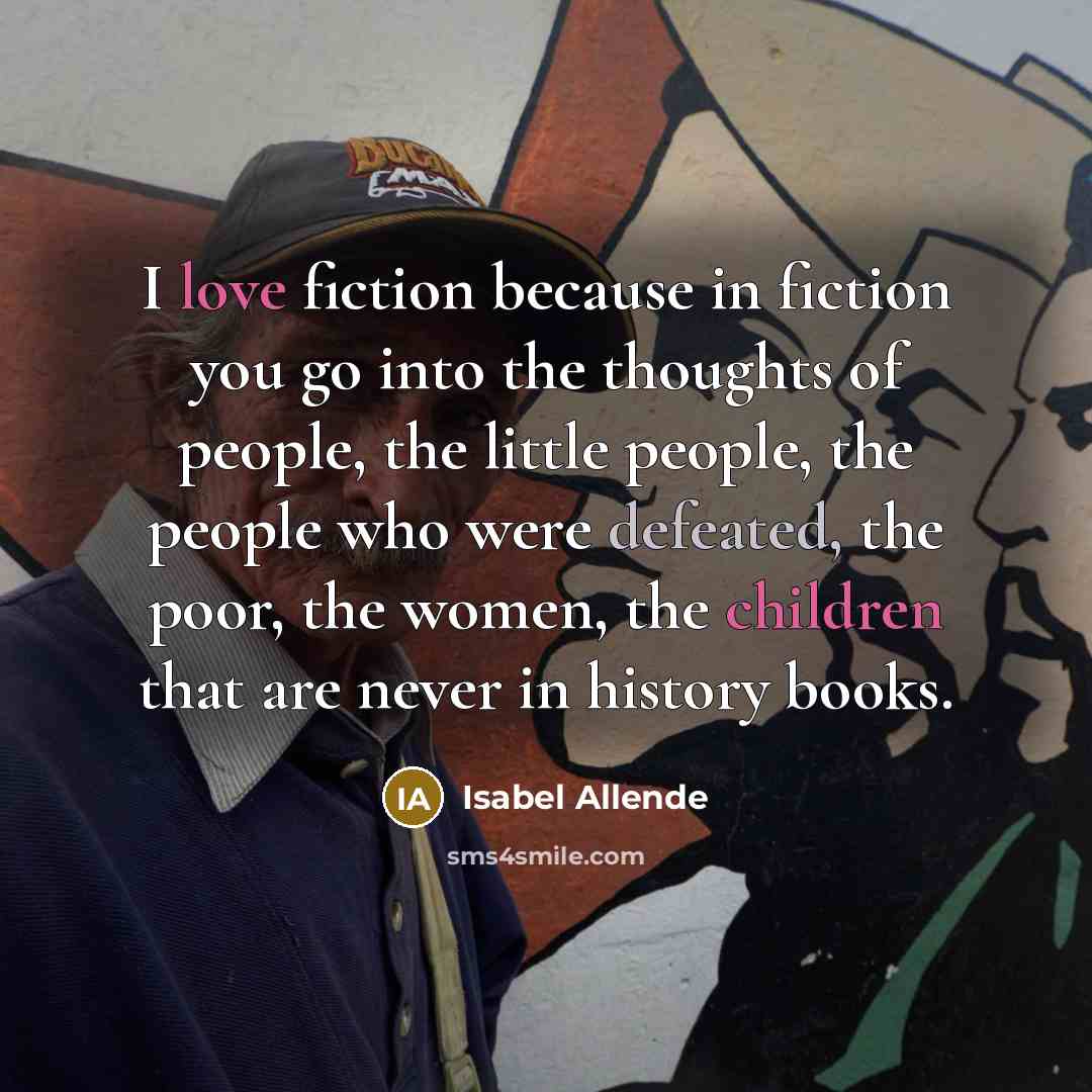 “I love fiction because in fiction you go into the thoughts of people, the little people, the people who were defeated, the poor, the women, the children that are never in history books.” quote by Isabel Allende