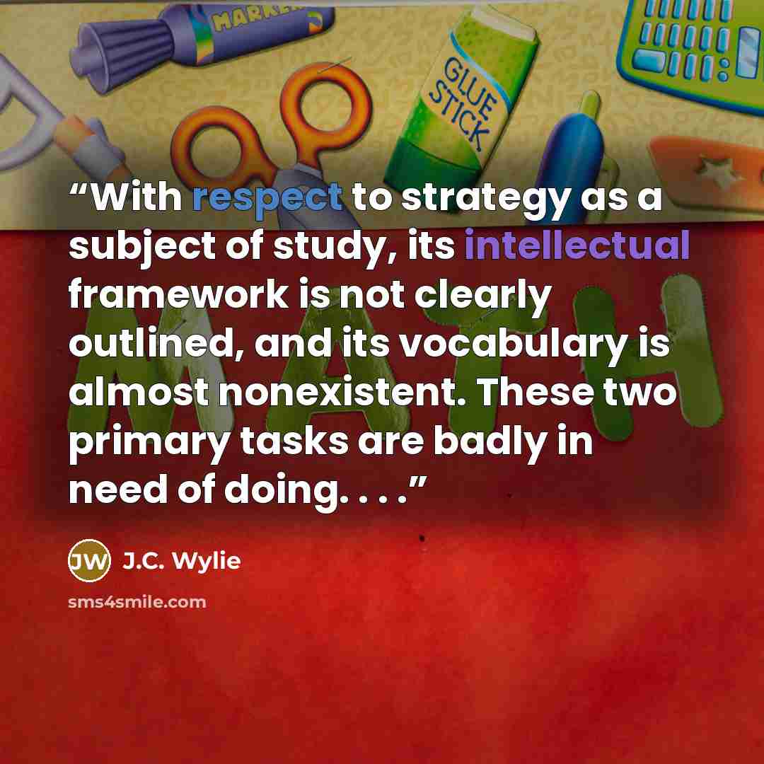 “With respect to strategy as a subject of study, its intellectual framework is not clearly outlined, and its vocabulary is almost nonexistent. These two primary tasks are badly in need of doing. . . .” quote by J.C. Wylie