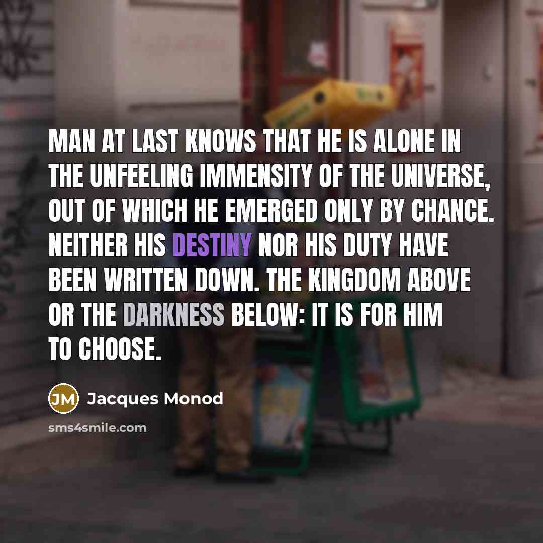 “Man at last knows that he is alone in the unfeeling immensity of the universe, out of which he emerged only by chance. Neither his destiny nor his duty have been written down. The kingdom above or the darkness below: it is for him to choose.” quote by Jacques Monod