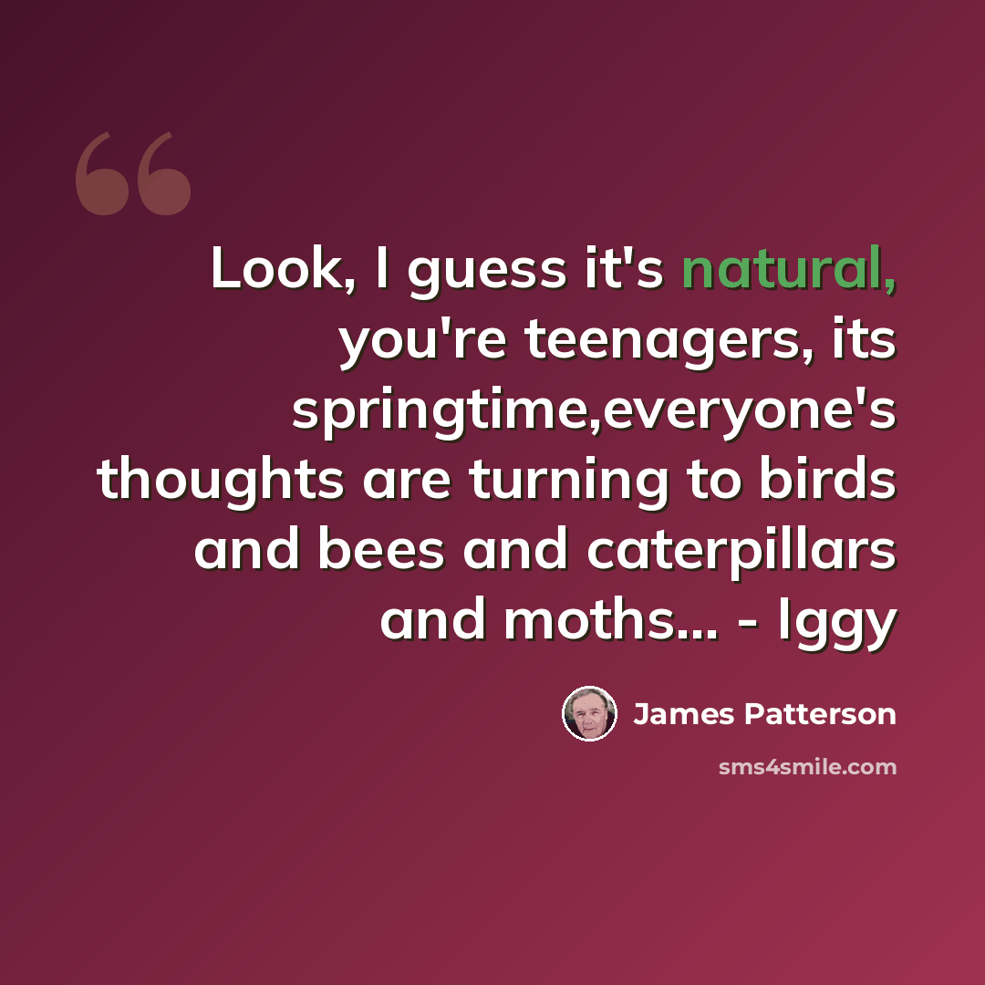 “Look, I guess it's natural, you're teenagers, its springtime,everyone's thoughts are turning to birds and bees and caterpillars and moths… - Iggy” quote by James Patterson
