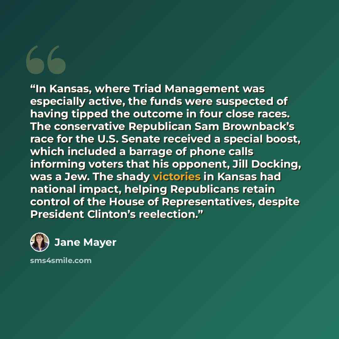 “In Kansas, where Triad Management was especially active, the funds were suspected of having tipped the outcome in four close races. The conservative Republican Sam Brownback’s race for the U.S. Senate received a special boost, which included a barrage of phone calls informing voters that his…” quote by Jane Mayer